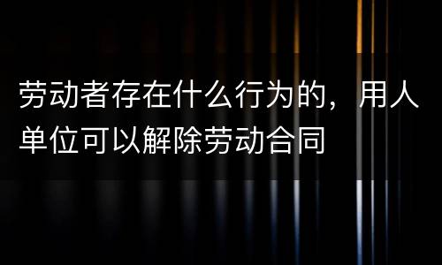 劳动者存在什么行为的，用人单位可以解除劳动合同