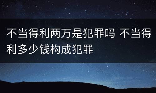 不当得利两万是犯罪吗 不当得利多少钱构成犯罪
