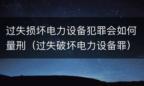 过失损坏电力设备犯罪会如何量刑（过失破坏电力设备罪）