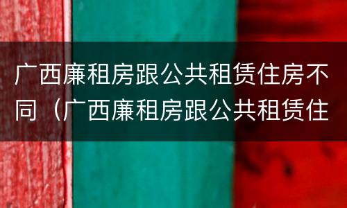 广西廉租房跟公共租赁住房不同（广西廉租房跟公共租赁住房不同怎么办）