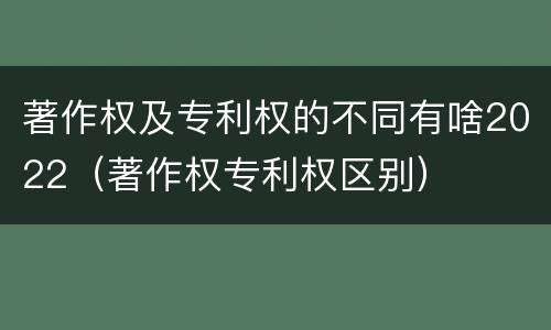 著作权及专利权的不同有啥2022（著作权专利权区别）