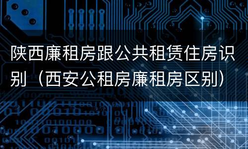 陕西廉租房跟公共租赁住房识别（西安公租房廉租房区别）
