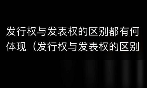 发行权与发表权的区别都有何体现（发行权与发表权的区别都有何体现呢）