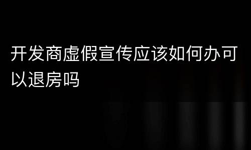 开发商虚假宣传应该如何办可以退房吗