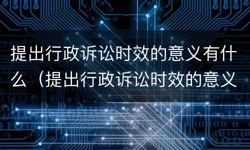 提出行政诉讼时效的意义有什么（提出行政诉讼时效的意义有什么作用）