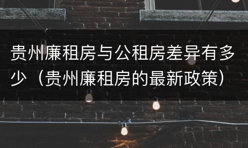 贵州廉租房与公租房差异有多少（贵州廉租房的最新政策）