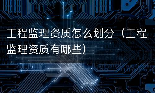 工程监理资质怎么划分（工程监理资质有哪些）