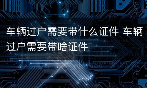车辆过户需要带什么证件 车辆过户需要带啥证件