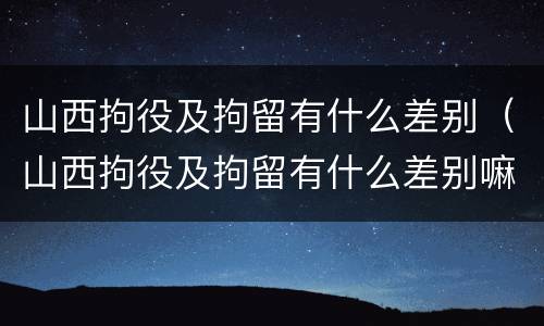 山西拘役及拘留有什么差别（山西拘役及拘留有什么差别嘛）