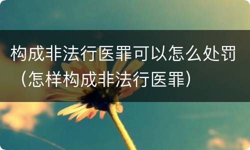构成非法行医罪可以怎么处罚（怎样构成非法行医罪）