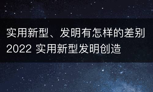 实用新型、发明有怎样的差别2022 实用新型发明创造
