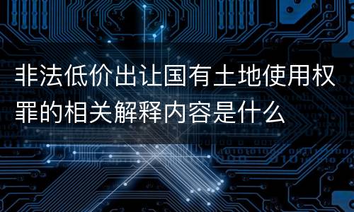非法低价出让国有土地使用权罪的相关解释内容是什么