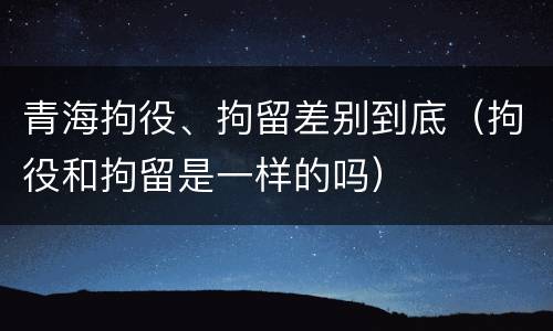 青海拘役、拘留差别到底（拘役和拘留是一样的吗）