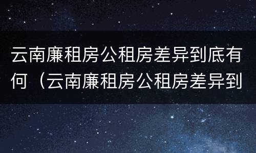 云南廉租房公租房差异到底有何（云南廉租房公租房差异到底有何原因）