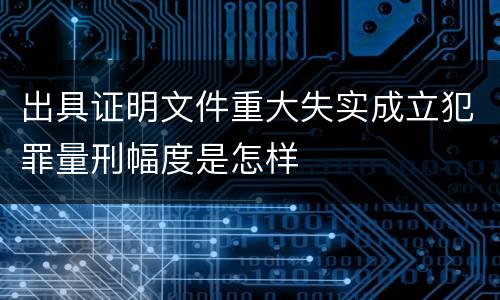 出具证明文件重大失实成立犯罪量刑幅度是怎样