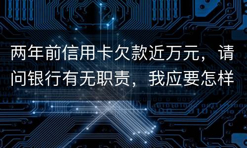 两年前信用卡欠款近万元，请问银行有无职责，我应要怎样做