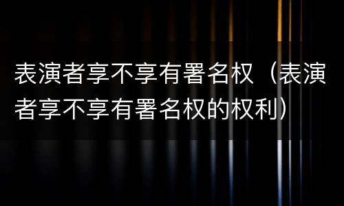 表演者享不享有署名权（表演者享不享有署名权的权利）