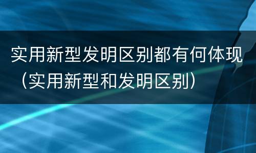 实用新型发明区别都有何体现（实用新型和发明区别）