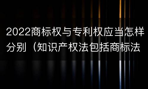 2022商标权与专利权应当怎样分别（知识产权法包括商标法吗）