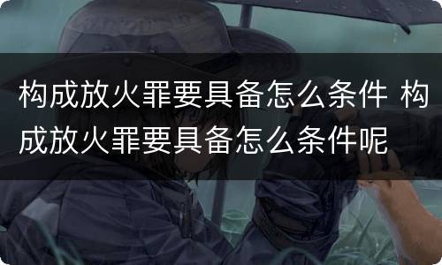 构成放火罪要具备怎么条件 构成放火罪要具备怎么条件呢