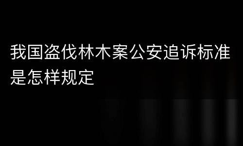 我国盗伐林木案公安追诉标准是怎样规定