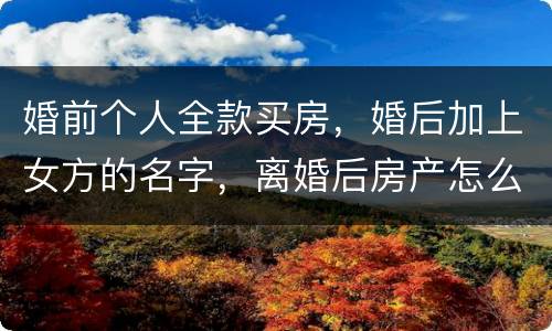 婚前个人全款买房，婚后加上女方的名字，离婚后房产怎么分