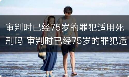 审判时已经75岁的罪犯适用死刑吗 审判时已经75岁的罪犯适用死刑吗对吗