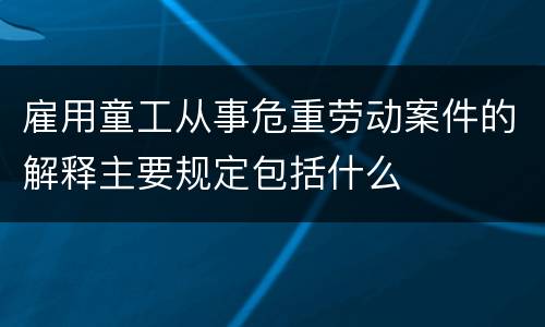 雇用童工从事危重劳动案件的解释主要规定包括什么