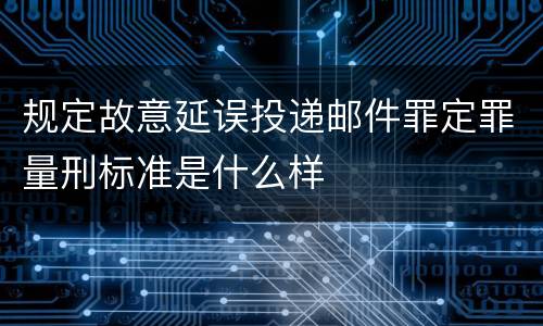 规定故意延误投递邮件罪定罪量刑标准是什么样