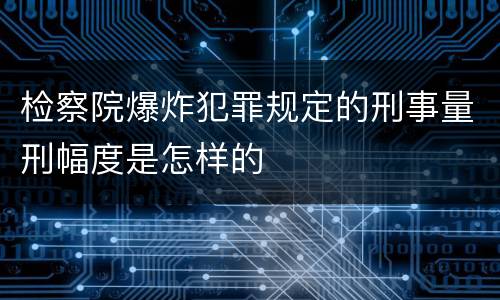 检察院爆炸犯罪规定的刑事量刑幅度是怎样的
