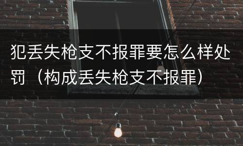 犯丢失枪支不报罪要怎么样处罚（构成丢失枪支不报罪）