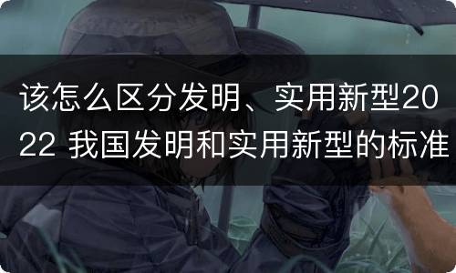 该怎么区分发明、实用新型2022 我国发明和实用新型的标准