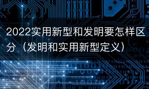 2022实用新型和发明要怎样区分（发明和实用新型定义）