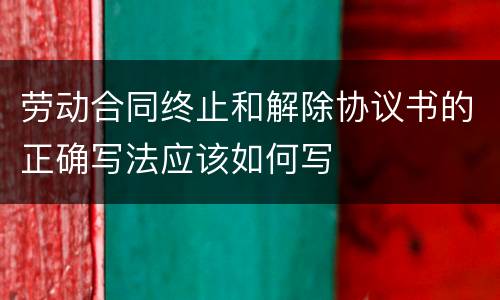 劳动合同终止和解除协议书的正确写法应该如何写