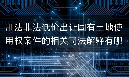 刑法非法低价出让国有土地使用权案件的相关司法解释有哪些重要规定