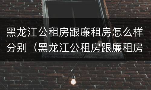 黑龙江公租房跟廉租房怎么样分别（黑龙江公租房跟廉租房怎么样分别在哪里）