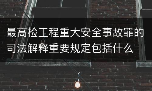 最高检工程重大安全事故罪的司法解释重要规定包括什么