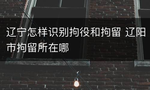 辽宁怎样识别拘役和拘留 辽阳市拘留所在哪