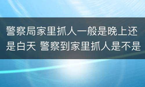 警察局家里抓人一般是晚上还是白天 警察到家里抓人是不是说明很严重