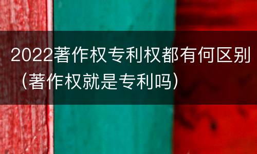 2022著作权专利权都有何区别（著作权就是专利吗）
