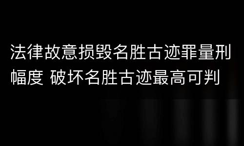 法律故意损毁名胜古迹罪量刑幅度 破坏名胜古迹最高可判