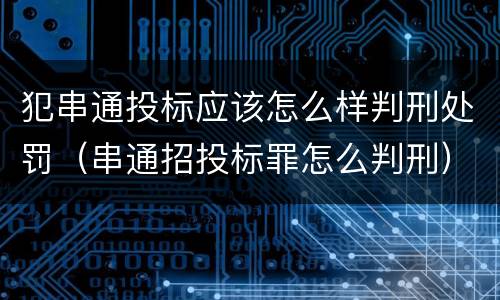 犯串通投标应该怎么样判刑处罚（串通招投标罪怎么判刑）
