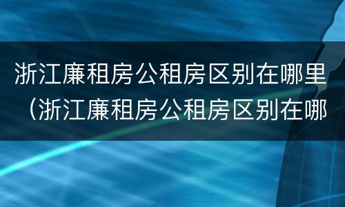 浙江廉租房公租房区别在哪里（浙江廉租房公租房区别在哪里啊）