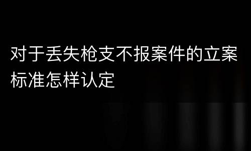 对于丢失枪支不报案件的立案标准怎样认定