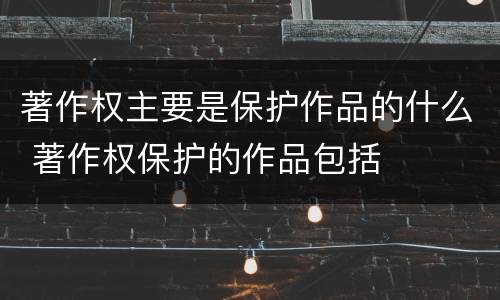 著作权主要是保护作品的什么 著作权保护的作品包括