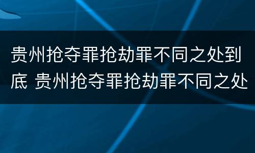 贵州抢夺罪抢劫罪不同之处到底 贵州抢夺罪抢劫罪不同之处到底怎么判