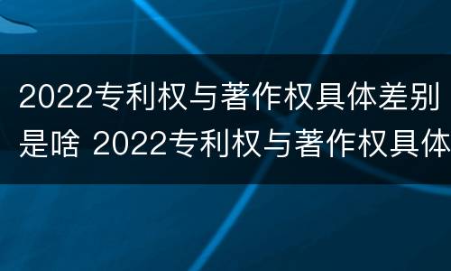 2022专利权与著作权具体差别是啥 2022专利权与著作权具体差别是啥呀