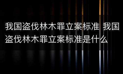 我国盗伐林木罪立案标准 我国盗伐林木罪立案标准是什么