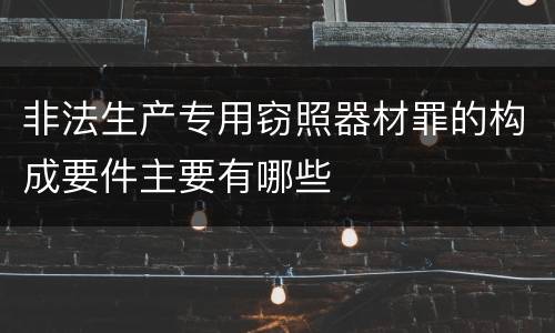 非法生产专用窃照器材罪的构成要件主要有哪些