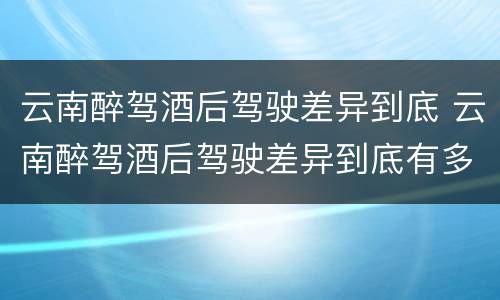 云南醉驾酒后驾驶差异到底 云南醉驾酒后驾驶差异到底有多大